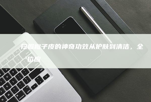 挖掘橙子皮的神奇功效：从护肤到清洁，全方位应用指南